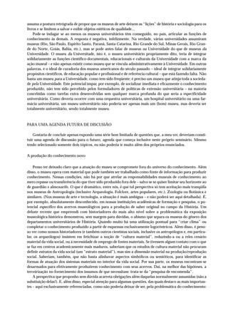 assuma a postura retrógrada de propor que os museus de arte deixem as “lições” de história e sociologia para os
livros e se limitem a salvar e exibir objetos estéticos de qualidade...
    Pode-se indagar se ao menos os museus universitários têm conseguido, no país, articular as funções de
conhecimento às demais. A resposta é negativa, infelizmente. Na verdade, várias universidades assumiram
museus (Rio, São Paulo, Espírito Santo, Paraná, Santa Catarina, Rio Grande do Sul, Minas Gerais, Rio Gran-
de do Norte, Goiás, Bahia, etc.), mas se pode antes falar de museus na Universidade do que de museus da
Universidade. O museu da Universitade, isto é, o museu universitário propriamente dito, teria de integrar
solidariamente as funções científico-documentais, educacionais e culturais da Universidade com a marca da
ação museal – e não apenas existir como museu que se vincula administrativamente à Universidade. Em outras
palavras, é o ideal de curadoria dos museus americanos do século passado – ideal de integrar solidariamente
propósitos científicos, de educação popular e profissional e de referência cultural – que está fazendo falta. Não
basta um museu para a Universidade, como tem sido freqüente; é preciso um museu que atinja toda a socieda-
de pela Universidade. Este potencial ímpar, por exemplo, de socializar imediata e eficazmente o conhecimento
produzido, não tem sido percebido pelos formuladores de políticas de extensão universitária – na maioria
concebidas como tarefas extra desenvolvidas sem qualquer marca profunda do que seria a especificidade
universitária. Como deveria ocorrer com uma orquestra universitária, um hospital universitário ou uma far-
mácia universitária, um museu universitário não poderia ser apenas mais um (bom) museu, mas deveria ser
totalmente universitário, sendo totalmente museu.



PARA UMA AGENDA FUTURA DE DISCUSSÃO

    Gostaria de concluir apenas expondo uma série bem limitada de questões que, a meu ver, deveriam consti-
tuir uma agenda de discussão para o futuro, agenda que começa inclusive neste próprio seminário. Mesmo
tendo selecionado somente dois tópicos, eu não poderia ir muito além dos próprios enunciados.

A produção do conhecimento novo

    Penso ter deixado claro que a atuação do museu se compromete fora do universo do conhecimento. Além
disso, o museu opera com material que pode também ser trabalhado como fonte de informação para produzir
conhecimento. Nessas condições, não há por que atrelar as responsabilidades museais de conhecimento ao
mero repasse ou transferência do que tiver sido produzido fora dele – salvo se se quiser limitar seu horizonte ao
de guardião e almoxarife. O que é dramático, entre nós, é que tal perspectiva só tem aceitação mais tranqüila
nos museus de Antropologia (inclusive Arqueologia, Folclore, artes populares, etc.), Zoologia ou Botânica e
similares. (Nos museus de arte e tecnologia, a situação é mais ambígua – e não poderá ser aqui detalhada). É,
por exemplo, absolutamente desconhecido, em nossas instituições acadêmicas de formação e pesquisa, o po-
tencial específico dos acervos museológicos para a produção de saber original no campo da História. Um
debate recente que empreendi com historiadores do mais alto nível sobre a problemática da exposição
museológica histórica demonstrou, sem margem para dúvidas, o abismo que separa os museus do gênero dos
departamentos universitários de História. Quando muito há uma utilização pontual para “criar clima” ou
completar o conhecimento produzido a partir de esquemas exclusivamente logocêntricos. Além disso, é peno-
so ver como nossos historiadores (e também outros cientistas sociais, inclusive os antropólogos e, em particu-
lar, os arqueólogos) insistem em fetichizar a noção de “cultura material”, reduzindo-a ou a reles cenário
material da vida social, ou à necessidade de emprego de fontes materiais. Se tivessem algum contato com o que
se faz em centros academicamente mais maduros, saberiam que os estudos de cultura material não procuram
definir estratos da vida social (um “estrato material”), mas sim a dimensão material na produção/reprodução
social. Saberiam, também, que não basta alinhavar aspectos simbólicos ou semióticos, para identificar as
formas de atuação dos sistemas materiais no interior da vida social. Por sua parte, os museus encontram-se
desarmados para efetivamente produzirem conhecimento com seus acervos. Daí, na melhor das hipóteses, a
terceirização no fornecimento dos insumos de que necessitam: trata-se da “pesquisa de encomenda”.
    A perspectiva que proponho sem dúvida acarreta obrigações além daquelas normalmente assumidas (não a
substiuição delas!). E, além disso, especial atenção para algumas questões, das quais destaco as mais importan-
tes – aqui exclusivamente referenciadas, como não poderia deixar de ser, pela problemática do conhecimento:
 