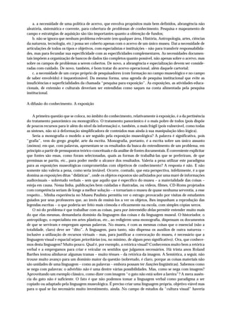 a. a necessidade de uma política de acervo, que envolva propósitos mais bem definidos, abrangência não
aleatória, sistemática e coerente, para cobertura de problemas de conhecimento. Pesquisa e mapeamento de
campo e estratégias de aquisição são tão importantes quanto a obtenção de fundos;
    b. não se ignora que nenhum problema relevante (em qualquer área, História, Antropologia, artes, ciências
da natureza, tecnologia, etc.) possa ser coberto apenas com o acervo de um único museu. Daí a necessidade de
articulações de todos os tipos e objetivos, com especialistas e instituições – não para transferir responsabilida-
des, mas para fecundar sua especificidade com as especificidades complementares. As necessidades documen-
tais impõem a organização de bancos de dados tão completos quanto possível, não apenas sobre o acervo, mas
sobre os campos de problemas a serem cobertos. De novo, a abrangência e especialização devem ser conside-
radas com cuidado. De novo, também, é bom tratar do acervo operacional, além daquele cartorial;
    c. a necessidade de um corpo próprio de pesquisadores (com formação no campo museológico e no campo
de saber envolvido) é inquestionável. Da mesma forma, uma agenda de pesquisa institucional que evite as
insuficiências e superficialidades da chamada “pesquisa para exposição”. As exposições, as atividades educa-
cionais, de extensão e culturais deveriam ser entendidas como saques na conta alimentada pela pesquisa
institucional.

A difusão do conhecimento. A exposição


    A primeira questão que se coloca, no âmbito do conhecimento, relativamente à exposição, é a da pertinência
do tratamento panorâmico ou monográfico. O tratamento panorâmico é o mais pobre de todos (pois dispõe
de poucos recursos para ir além do nível da informação) e, também, o mais frágil (pois vulnerável, como todas
as sínteses, não só à deformação simplificadora de conteúdos mas ainda à sua manipulação ideo-lógica).
    Seria a monografia o modelo a ser seguido pela exposição museológica? A palavra é significativa, pois
“grafia”, vem do grego graphé, arte da escrita. Monografia, portanto, é a escrita sobre um único assunto
(mónos), em que, com palavras, apresentam-se os resultados da busca do entendimento de um problema, em
princípio a partir de pressupostos teórico-conceituais e da análise de fontes documentais. É conveniente explicitar
que fontes são essas, como foram selecionadas, quais as formas de trabalhá-las que se preferiram, de que
premissas se partiu, etc., para poder medir o alcance dos resultados. Valeria a pena utilizar este paradigma
para as exposições museológicas comprometidas com objetivos de conhecimento? A resposta é não. E não
somente não valeria a pena, como seria inviável. Ocorre, contudo, que esta perspectiva, infelizmente, é a que
domina as exposições ditas “didáticas”, onde os objetos expostos são asfixiados por uma maré de informações
audiovisuais – sobretudo verbais – sem que aquilo que é específico do museu – a materialidade das coisas –
esteja em causa. Nessa linha, publicações bem cuidadas e ilustradas, ou vídeos, filmes, CD-Roms projetados
com competência seriam de longe a melhor solução – e tornariam o museu de quase nenhuma serventia, a esse
respeito... Minha experiência no Museu Paulista permitiu ver o estrago provacado por visitas de estudantes
guiados por seus professores que, ao invés de ensiná-los a ver os objetos, lhes impunham a reprodução das
legendas escritas – o que poderia ser feito mais cômoda e eficazmente na escola, com simples cópias xerox.
    O nó do problema é que trabalhar com as coisas, para por intermédio delas permitir entender muito mais
do que elas mesmas, demandaria domínio da linguagem das coisas e da linguagem museal. O historiador, o
antropólogo, o especialista em artes plásticas, etc., ao redigirem uma monografia, dispensam os documentos
de que se serviram e empregam apenas palavras. No museu, é com as mesmas coisas que o essencial (não a
totalidade, claro) deve ser “dito”. A linguagem, para tanto, não dispensa os auxílios de outra natureza –
inclusive a utilização de recursos virtuais – mas, para justificar a convocação do museu, é necessário que a
linguagem visual e espacial sejam prioritárias (ou, no mínimo, de algum peso significativo). Ora, que conhece-
mos desta linguagem? Muito pouco. Qual é, por exemplo, a retórica visual? Conhecemos muito bem a retórica
verbal e a empregamos para criar e veicular os sentidos que julgamos necessários. Há trinta anos Roland
Barthes tentou alinhavar algumas tramas – muito tênues – da retórica da imagem. A Semiótica, a seguir, não
trouxe muito avanço para um domínio maior da questão (sobretudo, é claro, porque as coisas materiais não
são unidades de uma linguagem – como as palavras – embora possam ter funções lingüísticas). Sabemos como
se nega com palavras: o advérbio não é uma dentre várias possibilidades. Mas, como se nega com imagens?
Aproveitando um exemplo clássico, como dizer com imagem “o gato não está sobre a lareira”? A mera ausên-
cia do gato não é suficiente. O fato é que não podemos tomar a linguagem verbal como paradigma a ser
copiado ou adaptado pela linguagem museológica. É preciso criar uma linguagem própria, objetivo viável mas
para o qual se faz necessário muito investimento, ainda. No campo de estudos da “cultura visual” haveria
 