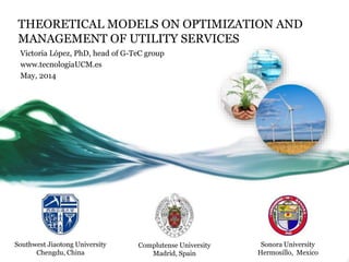 THEORETICAL MODELS ON OPTIMIZATION AND
MANAGEMENT OF UTILITY SERVICES
Victoria López, PhD, head of G-TeC group
www.tecnologiaUCM.es
May, 2014
Southwest Jiaotong University
Chengdu, China
Complutense University
Madrid, Spain
Sonora University
Hermosillo, Mexico
 