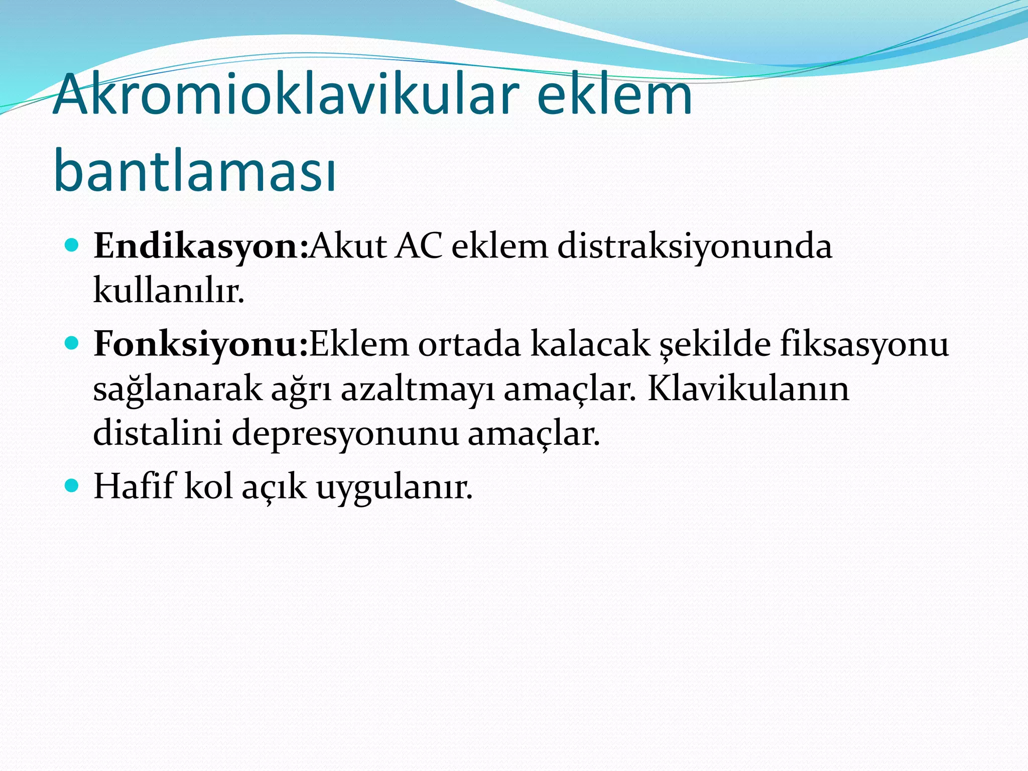 Akromioklavikular eklem 
bantlaması 
 Endikasyon:Akut AC eklem distraksiyonunda 
kullanılır. 
 Fonksiyonu:Eklem ortada kalacak şekilde fiksasyonu 
sağlanarak ağrı azaltmayı amaçlar. Klavikulanın 
distalini depresyonunu amaçlar. 
 Hafif kol açık uygulanır. 
 