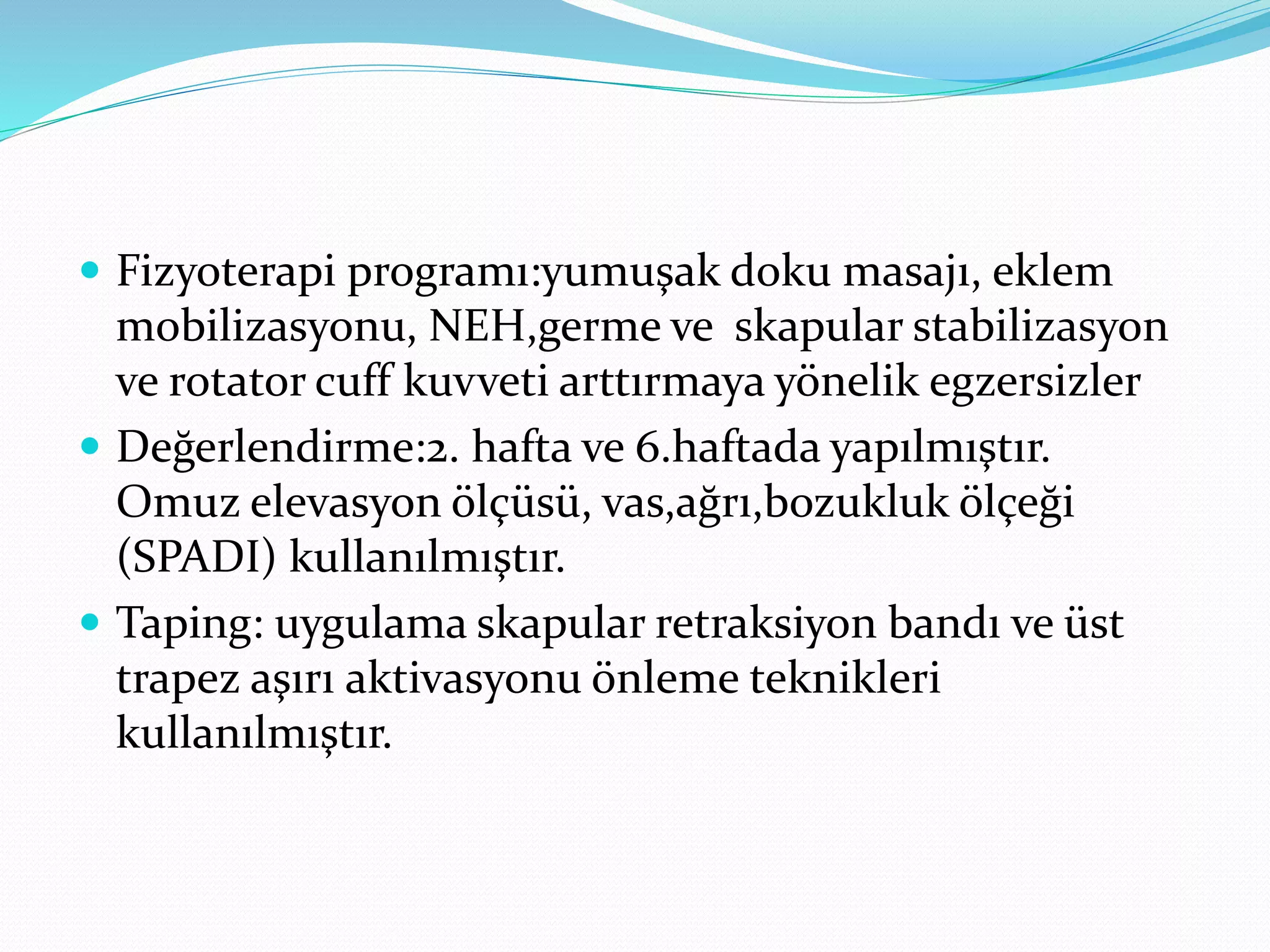  Fizyoterapi programı:yumuşak doku masajı, eklem 
mobilizasyonu, NEH,germe ve skapular stabilizasyon 
ve rotator cuff kuvveti arttırmaya yönelik egzersizler 
 Değerlendirme:2. hafta ve 6.haftada yapılmıştır. 
Omuz elevasyon ölçüsü, vas,ağrı,bozukluk ölçeği 
(SPADI) kullanılmıştır. 
 Taping: uygulama skapular retraksiyon bandı ve üst 
trapez aşırı aktivasyonu önleme teknikleri 
kullanılmıştır. 
 