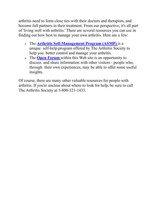 arthritis need to form close ties with their doctors and therapists, and
become full partners in their treatment. From our perspective, it's all part
of 'living well with arthritis.' There are several resources you can use in
finding out how best to manage your own arthritis. Here are a few:
 The Arthritis Self-Management Program (ASMP) is a
unique self-help program offered by The Arthritis Society to
help you better control and manage your arthritis.
 The Open Forum within this Web site is an opportunity to
discuss and share information with other visitors - people who,
through their own experiences, may be able to offer some useful
insights.
Of course, there are many other valuable resources for people with
arthritis. If you're unclear about where to look for help, be sure to call
The Arthritis Society at 1-800-321-1433.
 