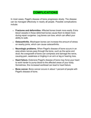 COMPLICATIONS
In most cases, Paget's disease of bone progresses slowly. The disease
can be managed effectively in nearly all people. Possible complications
include:
 Fractures and deformities. Affected bones break more easily. Extra
blood vessels in these deformed bones cause them to bleed more
during repair surgeries. Leg bones can bow, which can affect your
ability to walk.
 Osteoarthritis. Misshapen bones can increase the amount of stress
on nearby joints, which can cause osteoarthritis.
 Neurologic problems. When Paget's disease of bone occurs in an
area where nerves pass through the bone, such as the spine and
skull, the overgrowth of bone can compress and damage the nerve,
causing pain, weakness or tingling in an arm or leg or hearing loss.
 Heart failure. Extensive Paget's disease of bone may force your heart
to work harder to pump blood to the affected areas of your body.
Sometimes, this increased workload can lead to heart failure.
 Bone cancer. Bone cancer occurs in about 1 percent of people with
Paget's disease of bone.
 