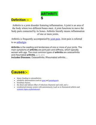ARTHRITI
S
Definition :-
Arthritis is a joint disorder featuring inflammation. A joint is an area of
the body where two different bones meet. A joint functions to move the
body parts connected by its bones. Arthritis literally means inflammation
of one or more joints.
Arthritis is frequently accompanied by joint pain. Joint pain is referred
to as arthralgia.
Arthritis is the swelling and tenderness of one or more of your joints. The
main symptoms of arthritis are joint pain and stiffness, which typically
worsen with age. The most common types of arthritis are osteoarthritis
and rheumatoid arthritis.Jul 19, 2019
Includes Diseases: Osteoarthritis; Rheumatoid arthritis;...
Causes:-
 Injury (leading to osteoarthritis),
 metabolic abnormalities (such as gout and pseudogout),
 hereditary factors,
 the direct and indirect effect of infections (bacterial and viral), and a
 misdirected immune system with autoimmunity (such as in rheumatoid arthritis and
systemic lupus erythematosus).
 