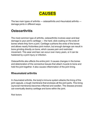 CAUSES
The two main types of arthritis — osteoarthritis and rheumatoid arthritis —
damage joints in different ways.
Osteoarthritis
The most common type of arthritis, osteoarthritis involves wear-and-tear
damage to your joint's cartilage — the hard, slick coating on the ends of
bones where they form a joint. Cartilage cushions the ends of the bones
and allows nearly frictionless joint motion, but enough damage can result in
bone grinding directly on bone, which causes pain and restricted
movement. This wear and tear can occur over many years, or it can be
hastened by a joint injury or infection.
Osteoarthritis also affects the entire joint. It causes changes in the bones
and deterioration of the connective tissues that attach muscle to bone and
hold the joint together. It also causes inflammation of the joint lining.
Rheumatoid arthritis
In rheumatoid arthritis, the body's immune system attacks the lining of the
joint capsule, a tough membrane that encloses all the joint parts. This lining
(synovial membrane) becomes inflamed and swollen. The disease process
can eventually destroy cartilage and bone within the joint.
Risk factors
 