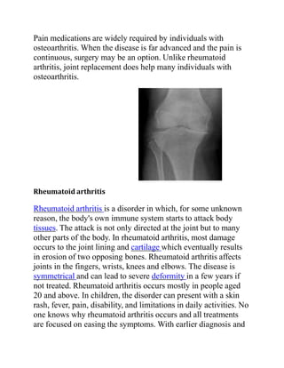 Pain medications are widely required by individuals with
osteoarthritis. When the disease is far advanced and the pain is
continuous, surgery may be an option. Unlike rheumatoid
arthritis, joint replacement does help many individuals with
osteoarthritis.
Rheumatoid arthritis
Rheumatoid arthritis is a disorder in which, for some unknown
reason, the body's own immune system starts to attack body
tissues. The attack is not only directed at the joint but to many
other parts of the body. In rheumatoid arthritis, most damage
occurs to the joint lining and cartilage which eventually results
in erosion of two opposing bones. Rheumatoid arthritis affects
joints in the fingers, wrists, knees and elbows. The disease is
symmetrical and can lead to severe deformity in a few years if
not treated. Rheumatoid arthritis occurs mostly in people aged
20 and above. In children, the disorder can present with a skin
rash, fever, pain, disability, and limitations in daily activities. No
one knows why rheumatoid arthritis occurs and all treatments
are focused on easing the symptoms. With earlier diagnosis and
 