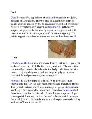 Gout
Gout is caused by deposition of uric acid crystals in the joint,
causing inflammation. There is also an uncommon form of
gouty arthritis caused by the formation of rhomboid crystals of
calcium pyrophosphate known as pseudogout. In the early
stages, the gouty arthritis usually occur in one joint, but with
time, it can occur in many joints and be quite crippling. The
joints in gout can often become swollen and lose function.[7]
Other
Infectious arthritis is another severe form of arthritis. It presents
with sudden onset of chills, fever and joint pain. The condition
is caused by bacteria elsewhere in the body. Infectious arthritis
must be rapidly diagnosed and treated promptly to prevent
irreversible and permanent joint damage.[8]
Psoriasis is another type of arthritis. With psoriasis, most
individuals develop the skin problem first and then the arthritis.
The typical features are of continuous joint pains, stiffness and
swelling. The disease does recur with periods of remission but
there is no cure for the disorder. A small percentage develop a
severe painful and destructive form of arthritis which destroys
the small joints in the hands and can lead to permanent disability
and loss of hand function. [9]
 