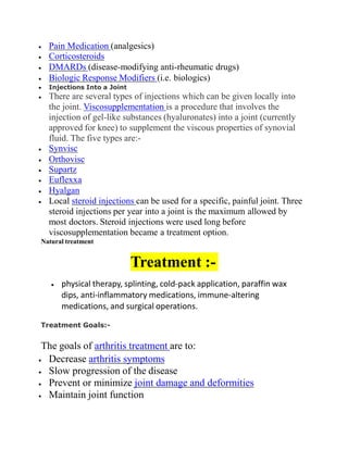  Pain Medication (analgesics)
 Corticosteroids
 DMARDs (disease-modifying anti-rheumatic drugs)
 Biologic Response Modifiers (i.e. biologics)
 Injections Into a Joint
 There are several types of injections which can be given locally into
the joint. Viscosupplementation is a procedure that involves the
injection of gel-like substances (hyaluronates) into a joint (currently
approved for knee) to supplement the viscous properties of synovial
fluid. The five types are:-
 Synvisc
 Orthovisc
 Supartz
 Euflexxa
 Hyalgan
 Local steroid injections can be used for a specific, painful joint. Three
steroid injections per year into a joint is the maximum allowed by
most doctors. Steroid injections were used long before
viscosupplementation became a treatment option.
Natural treatment
Treatment :-
 physical therapy, splinting, cold-pack application, paraffin wax
dips, anti-inflammatory medications, immune-altering
medications, and surgical operations.
Treatment Goals:-
The goals of arthritis treatment are to:
 Decrease arthritis symptoms
 Slow progression of the disease
 Prevent or minimize joint damage and deformities
 Maintain joint function
 