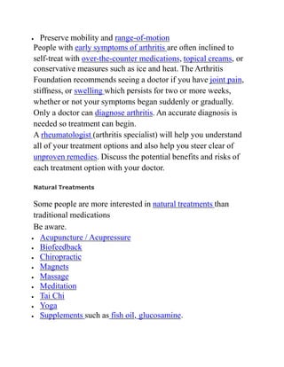  Preserve mobility and range-of-motion
People with early symptoms of arthritis are often inclined to
self-treat with over-the-counter medications, topical creams, or
conservative measures such as ice and heat. The Arthritis
Foundation recommends seeing a doctor if you have joint pain,
stiffness, or swelling which persists for two or more weeks,
whether or not your symptoms began suddenly or gradually.
Only a doctor can diagnose arthritis. An accurate diagnosis is
needed so treatment can begin.
A rheumatologist (arthritis specialist) will help you understand
all of your treatment options and also help you steer clear of
unproven remedies. Discuss the potential benefits and risks of
each treatment option with your doctor.
Natural Treatments
Some people are more interested in natural treatments than
traditional medications
Be aware.
 Acupuncture / Acupressure
 Biofeedback
 Chiropractic
 Magnets
 Massage
 Meditation
 Tai Chi
 Yoga
 Supplements such as fish oil, glucosamine.
 