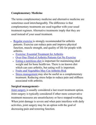 Complementary Medicine
The terms complementary medicine and alternative medicine are
sometimes used interchangeably. The difference is that
complementary treatments are used together with your usual
treatment regimen. Alternative treatments imply that they are
used instead of your usual treatment.
 Regular exercise is strongly recommended for arthritis
patients. Exercise can reduce pain and improve physical
function, muscle strength, and quality of life for people with
arthritis.
 Exercise: Essential Treatment for Arthritis
 Over One-Third of Arthritis Patients Get No Exercise
 Eating a nutritious diet is important for maintaining ideal
weight and for bone health too. There is no known diet
which can cure arthritis, but eating well is important.
 Fruits and Vegetables May Cut Arthritis Risk
 Stress management may also be useful as a complementary
treatment. Reducing stress helps to reduce pain and stiffness
associated with arthritis.
Surgical management:-
Joint surgery is usually considered a last resort treatment option.
Joint surgery is typically considered if other more conservative
treatment measures are unsatisfactory or have stopped working.
When joint damage is severe and when pain interferes with daily
activities, joint surgery may be an option with the goal of
decreasing pain and restoring function.
 