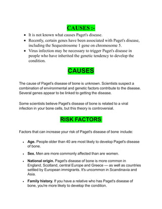 CAUSES :-
 It is not known what causes Paget's disease.
 Recently, certain genes have been associated with Paget's disease,
including the Sequestrosome 1 gene on chromosome 5.
 Virus infection may be necessary to trigger Paget's disease in
people who have inherited the genetic tendency to develop the
condition.
CAUSES
The cause of Paget's disease of bone is unknown. Scientists suspect a
combination of environmental and genetic factors contribute to the disease.
Several genes appear to be linked to getting the disease.
Some scientists believe Paget's disease of bone is related to a viral
infection in your bone cells, but this theory is controversial.
RISK FACTORS
Factors that can increase your risk of Paget's disease of bone include:
 Age. People older than 40 are most likely to develop Paget's disease
of bone.
 Sex. Men are more commonly affected than are women.
 National origin. Paget's disease of bone is more common in
England, Scotland, central Europe and Greece — as well as countries
settled by European immigrants. It's uncommon in Scandinavia and
Asia.
 Family history. If you have a relative who has Paget's disease of
bone, you're more likely to develop the condition.
 