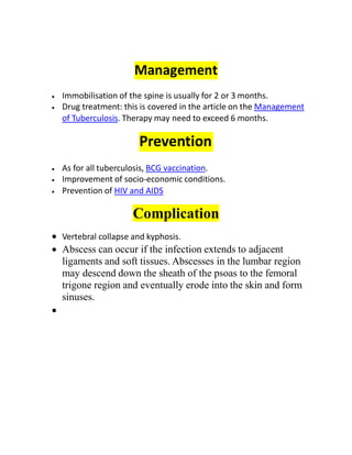 Management
 Immobilisation of the spine is usually for 2 or 3 months.
 Drug treatment: this is covered in the article on the Management
of Tuberculosis. Therapy may need to exceed 6 months.
Prevention
 As for all tuberculosis, BCG vaccination.
 Improvement of socio-economic conditions.
 Prevention of HIV and AIDS
Complication
 Vertebral collapse and kyphosis.
 Abscess can occur if the infection extends to adjacent
ligaments and soft tissues. Abscesses in the lumbar region
may descend down the sheath of the psoas to the femoral
trigone region and eventually erode into the skin and form
sinuses.

 