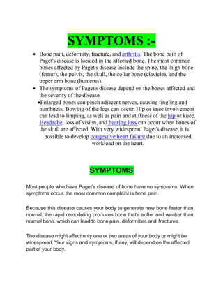 SYMPTOMS :-
 Bone pain, deformity, fracture, and arthritis. The bone pain of
Paget's disease is located in the affected bone. The most common
bones affected by Paget's disease include the spine, the thigh bone
(femur), the pelvis, the skull, the collar bone (clavicle), and the
upper arm bone (humerus).
 The symptoms of Paget's disease depend on the bones affected and
the severity of the disease.
Enlarged bones can pinch adjacent nerves, causing tingling and
numbness. Bowing of the legs can occur. Hip or knee involvement
can lead to limping, as well as pain and stiffness of the hip or knee.
Headache, loss of vision, and hearing loss can occur when bones of
the skull are affected. With very widespread Paget's disease, it is
possible to develop congestive heart failure due to an increased
workload on the heart.
SYMPTOMS
Most people who have Paget's disease of bone have no symptoms. When
symptoms occur, the most common complaint is bone pain.
Because this disease causes your body to generate new bone faster than
normal, the rapid remodeling produces bone that's softer and weaker than
normal bone, which can lead to bone pain, deformities and fractures.
The disease might affect only one or two areas of your body or might be
widespread. Your signs and symptoms, if any, will depend on the affected
part of your body.
 