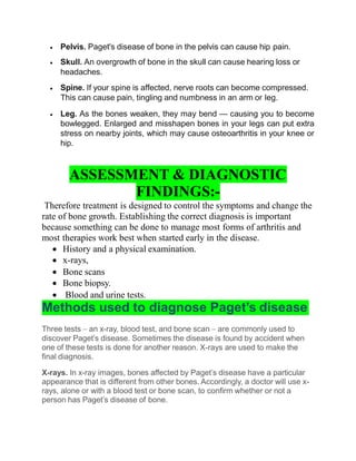  Pelvis. Paget's disease of bone in the pelvis can cause hip pain.
 Skull. An overgrowth of bone in the skull can cause hearing loss or
headaches.
 Spine. If your spine is affected, nerve roots can become compressed.
This can cause pain, tingling and numbness in an arm or leg.
 Leg. As the bones weaken, they may bend — causing you to become
bowlegged. Enlarged and misshapen bones in your legs can put extra
stress on nearby joints, which may cause osteoarthritis in your knee or
hip.
ASSESSMENT & DIAGNOSTIC
FINDINGS:-
Therefore treatment is designed to control the symptoms and change the
rate of bone growth. Establishing the correct diagnosis is important
because something can be done to manage most forms of arthritis and
most therapies work best when started early in the disease.
 History and a physical examination.
 x-rays,
 Bone scans
 Bone biopsy.
 Blood and urine tests.
Methods used to diagnose Paget’s disease
Three tests – an x-ray, blood test, and bone scan – are commonly used to
discover Paget’s disease. Sometimes the disease is found by accident when
one of these tests is done for another reason. X-rays are used to make the
final diagnosis.
X-rays. In x-ray images, bones affected by Paget’s disease have a particular
appearance that is different from other bones. Accordingly, a doctor will use x-
rays, alone or with a blood test or bone scan, to confirm whether or not a
person has Paget’s disease of bone.
 