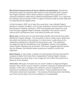 Blood test (measurement of serum alkaline phosphatase). Sometimes
blood test results are what first alert doctors to the possibility that a person
has Paget’s disease. When blood contains a higher-than-usual level of a
chemical substance called serum alkaline phosphatase (SAP), it is a sign that
the disease may be present. SAP is a type of enzyme made by bone cells that
is overproduced by pagetic bone.
A mild increase in SAP, up to twice the usual level, may indicate Paget’s
disease or another condition, such as liver disease or a bone fracture that is in
the process of healing. However, a SAP level greater than twice the usual
level strongly suggests Paget’s disease, especially if the person’s serum
calcium level, phosphorus level, and kidney function are normal.
Bone scan. A bone scan is a test that helps identify which bones have been
affected by Paget’s disease. The procedure is also a useful way to determine
the extent and activity of the disease. In a bone scan, a safe amount of a
radioactive substance is injected into the person’s vein. The substance
circulates through the bloodstream and "highlights" places in the skeleton
where Paget’s disease may be present. If the scan suggests that the person
has the disease, the affected areas usually are x-rayed to confirm the
diagnosis.
Bone biopsy. In rare cases, a biopsy (a small sample of tissue removed for
analysis) is taken from bone that is suspected of having Paget’s disease.
Bone biopsies are done when x-ray images do not confirm the presence or
absence of the disease.
Urine test. Although urine tests are not used to detect or diagnose Paget’s
disease, they may be used to monitor a person’s response to treatment for the
disease. In this test, a sample of the person’s urine is analyzed for the
presence of substances called bone markers. These substances provide
information about bone resorption – the process of breaking down and taking
up of bone by the body. One such substance is N-telopeptide.
 