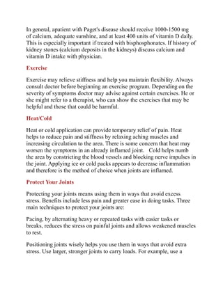 In general, apatient with Paget's disease should receive 1000-1500 mg
of calcium, adequate sunshine, and at least 400 units of vitamin D daily.
This is especially important if treated with bisphosphonates. If history of
kidney stones (calcium deposits in the kidneys) discuss calcium and
vitamin D intake with physician.
Exercise
Exercise may relieve stiffness and help you maintain flexibility. Always
consult doctor before beginning an exercise program. Depending on the
severity of symptoms doctor may advise against certain exercises. He or
she might refer to a therapist, who can show the exercises that may be
helpful and those that could be harmful.
Heat/Cold
Heat or cold application can provide temporary relief of pain. Heat
helps to reduce pain and stiffness by relaxing aching muscles and
increasing circulation to the area. There is some concern that heat may
worsen the symptoms in an already inflamed joint. Cold helps numb
the area by constricting the blood vessels and blocking nerve impulses in
the joint. Applying ice or cold packs appears to decrease inflammation
and therefore is the method of choice when joints are inflamed.
Protect Your Joints
Protecting your joints means using them in ways that avoid excess
stress. Benefits include less pain and greater ease in doing tasks. Three
main techniques to protect your joints are:
Pacing, by alternating heavy or repeated tasks with easier tasks or
breaks, reduces the stress on painful joints and allows weakened muscles
to rest.
Positioning joints wisely helps you use them in ways that avoid extra
stress. Use larger, stronger joints to carry loads. For example, use a
 