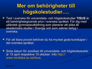 04/24/13
Mer om behörigheter tillMer om behörigheter till
högskolestudier….högskolestudier….
 Test i svenska för universitets- och högskolestudierTest i svenska för universitets- och högskolestudier TISUSTISUS ärär
ett behörighetsgivande prov i svenska språket. För dig medett behörighetsgivande prov i svenska språket. För dig med
utländsk gymnasieutbildning som planerar att söka tillutländsk gymnasieutbildning som planerar att söka till
akademiska studier i Sverige och som saknar betyg iakademiska studier i Sverige och som saknar betyg i
svenska.svenska.
 För att klara provet behöver du ha mycket goda kunskaper iFör att klara provet behöver du ha mycket goda kunskaper i
det svenska språket.det svenska språket.
 Sista datum för ansökan till universitets- och högskolestudierSista datum för ansökan till universitets- och högskolestudier
är 15 april respektive 15 oktober. Infoär 15 april respektive 15 oktober. Info http://http://
www.nordiska.su.sewww.nordiska.su.se//tisustisus..
 