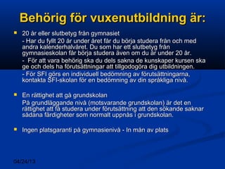 04/24/13
Behörig för vuxenutbildning är:Behörig för vuxenutbildning är:
 20 år eller slutbetyg från gymnasiet20 år eller slutbetyg från gymnasiet
- Har du fyllt 20 år under året får du börja studera från och med- Har du fyllt 20 år under året får du börja studera från och med
andra kalenderhalvåret. Du som har ett slutbetyg frånandra kalenderhalvåret. Du som har ett slutbetyg från
gymnasieskolan får börja studera även om du är under 20 år.gymnasieskolan får börja studera även om du är under 20 år.
- För att vara behörig ska du dels sakna de kunskaper kursen ska- För att vara behörig ska du dels sakna de kunskaper kursen ska
ge och dels ha förutsättningar att tillgodogöra dig utbildningen.ge och dels ha förutsättningar att tillgodogöra dig utbildningen.
- För SFI görs en individuell bedömning av förutsättningarna,- För SFI görs en individuell bedömning av förutsättningarna,
kontakta SFI-skolan för en bedömning av din språkliga nivå.kontakta SFI-skolan för en bedömning av din språkliga nivå.
 En rättighet att gå grundskolanEn rättighet att gå grundskolan
På grundläggande nivå (motsvarande grundskolan) är det enPå grundläggande nivå (motsvarande grundskolan) är det en
rättighet att få studera under förutsättning att den sökande saknarrättighet att få studera under förutsättning att den sökande saknar
sådana färdigheter som normalt uppnås i grundskolan.sådana färdigheter som normalt uppnås i grundskolan.
 Ingen platsgaranti på gymnasienivå - In mån av platsIngen platsgaranti på gymnasienivå - In mån av plats
 