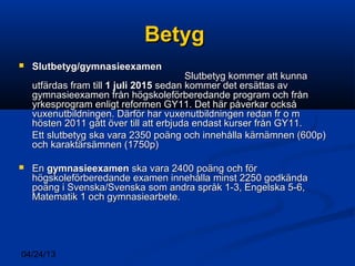 04/24/13
BetygBetyg
 Slutbetyg/gymnasieexamenSlutbetyg/gymnasieexamen
Slutbetyg kommer att kunnaSlutbetyg kommer att kunna
utfärdas fram tillutfärdas fram till 1 juli 20151 juli 2015 sedan kommer det ersättas avsedan kommer det ersättas av
gymnasieexamen från högskoleförberedande program och frångymnasieexamen från högskoleförberedande program och från
yrkesprogram enligt reformen GY11. Det här påverkar ocksåyrkesprogram enligt reformen GY11. Det här påverkar också
vuxenutbildningen. Därför har vuxenutbildningen redan fr o mvuxenutbildningen. Därför har vuxenutbildningen redan fr o m
hösten 2011 gått över till att erbjuda endast kurser från GY11.hösten 2011 gått över till att erbjuda endast kurser från GY11.
Ett slutbetyg ska vara 2350 poäng och innehålla kärnämnen (600p)Ett slutbetyg ska vara 2350 poäng och innehålla kärnämnen (600p)
och karaktärsämnen (1750p)och karaktärsämnen (1750p)
 EnEn gymnasieexamengymnasieexamen ska vara 2400 poäng och förska vara 2400 poäng och för
högskoleförberedande examen innehålla minst 2250 godkändahögskoleförberedande examen innehålla minst 2250 godkända
poäng i Svenska/Svenska som andra språk 1-3, Engelska 5-6,poäng i Svenska/Svenska som andra språk 1-3, Engelska 5-6,
Matematik 1 och gymnasiearbete.Matematik 1 och gymnasiearbete.
 