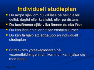 04/24/13
Individuell studieplanIndividuell studieplan
 Du avgör själv om du vill läsa på heltid ellerDu avgör själv om du vill läsa på heltid eller
deltid, dagtid eller kvällstid, eller på distansdeltid, dagtid eller kvällstid, eller på distans
 Du bestämmer själv vilka ämnen du ska läsaDu bestämmer själv vilka ämnen du ska läsa
 Du kan läsa en eller ett par enstaka kurser.Du kan läsa en eller ett par enstaka kurser.
 Du kan få hjälp att lägga upp en individuellDu kan få hjälp att lägga upp en individuell
studieplanstudieplan
 Studie- och yrkesvägledaren påStudie- och yrkesvägledaren på
vuxenutbildningen i din kommun kan hjälpa digvuxenutbildningen i din kommun kan hjälpa dig
med detta.med detta.
 
