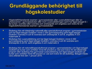 04/24/13
Grundläggande behörighet tillGrundläggande behörighet till
högskolestudierhögskolestudier
 Högskoleförberedande examen i gymnasieskolan eller vuxenutbildningen eller enHögskoleförberedande examen i gymnasieskolan eller vuxenutbildningen eller en
yrkesexamen i gymnasieskolan eller inom vuxenutbildningen samt har lägst betyget E iyrkesexamen i gymnasieskolan eller inom vuxenutbildningen samt har lägst betyget E i
de kurser i svenska eller svenska som andraspråk och engelska som krävs för ende kurser i svenska eller svenska som andraspråk och engelska som krävs för en
högskoleförberedande examen i gymnasieskolanhögskoleförberedande examen i gymnasieskolan
 Slutbetyg från ett fullständigt nationellt eller specialutformat program i gymnasieskolanSlutbetyg från ett fullständigt nationellt eller specialutformat program i gymnasieskolan
och har lägst betyget Godkänt i minst 2 250 gymnasiepoäng samt lägst betygetoch har lägst betyget Godkänt i minst 2 250 gymnasiepoäng samt lägst betyget
Godkänt i svenska A och B /svenska som andraspråk A och B, engelska A ochGodkänt i svenska A och B /svenska som andraspråk A och B, engelska A och
matematik Amatematik A
 Slutbetyg från vuxenutbildning och har lägst betyget Godkänt i minst 2 250Slutbetyg från vuxenutbildning och har lägst betyget Godkänt i minst 2 250
gymnasiepoäng samt lägst betyget Godkänt i svenska A och B/ svenska somgymnasiepoäng samt lägst betyget Godkänt i svenska A och B/ svenska som
andraspråk A och B, samt engelska A och matematik Aandraspråk A och B, samt engelska A och matematik A
 Slutbetyg från ett nationellt/specialutformat program i gymnasieskolan och lägst betygetSlutbetyg från ett nationellt/specialutformat program i gymnasieskolan och lägst betyget
Godkänt på kurser som omfattar minst 90 procent av vad som krävs för ett fullständigtGodkänt på kurser som omfattar minst 90 procent av vad som krävs för ett fullständigt
program eller slutbetyg från gymnasial vuxenutbildning och lägst betyget Godkänt påprogram eller slutbetyg från gymnasial vuxenutbildning och lägst betyget Godkänt på
kurser som omfattar minst 90 procent av vad som krävs för ett slutbetyg. Betyget måstekurser som omfattar minst 90 procent av vad som krävs för ett slutbetyg. Betyget måste
vara utfärdat före den 1 januari 2010.vara utfärdat före den 1 januari 2010.
 