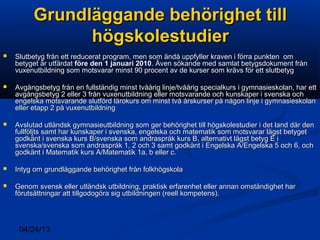 04/24/13
Grundläggande behörighet tillGrundläggande behörighet till
högskolestudierhögskolestudier
 Slutbetyg från ett reducerat program, men som ändå uppfyller kraven i förra punkten omSlutbetyg från ett reducerat program, men som ändå uppfyller kraven i förra punkten om
betyget är utfärdatbetyget är utfärdat före den 1 januari 2010före den 1 januari 2010. Även sökande med samlat betygsdokument från. Även sökande med samlat betygsdokument från
vuxenutbildning som motsvarar minst 90 procent av de kurser som krävs för ett slutbetygvuxenutbildning som motsvarar minst 90 procent av de kurser som krävs för ett slutbetyg
 Avgångsbetyg från en fullständig minst tvåårig linje/tvåårig specialkurs i gymnasieskolan, har ettAvgångsbetyg från en fullständig minst tvåårig linje/tvåårig specialkurs i gymnasieskolan, har ett
avgångsbetyg 2 eller 3 från vuxenutbildning eller motsvarande och kunskaper i svenska ochavgångsbetyg 2 eller 3 från vuxenutbildning eller motsvarande och kunskaper i svenska och
engelska motsvarande slutförd lärokurs om minst två årskurser på någon linje i gymnasieskolanengelska motsvarande slutförd lärokurs om minst två årskurser på någon linje i gymnasieskolan
eller etapp 2 på vuxenutbildningeller etapp 2 på vuxenutbildning
 Avslutad utländsk gymnasieutbildning som ger behörighet till högskolestudier i det land där denAvslutad utländsk gymnasieutbildning som ger behörighet till högskolestudier i det land där den
fullföljts samt har kunskaper i svenska, engelska och matematik som motsvarar lägst betygetfullföljts samt har kunskaper i svenska, engelska och matematik som motsvarar lägst betyget
godkänt i svenska kurs B/svenska som andraspråk kurs B, alternativt lägst betyg E igodkänt i svenska kurs B/svenska som andraspråk kurs B, alternativt lägst betyg E i
svenska/svenska som andraspråk 1, 2 och 3 samt godkänt i Engelska A/Engelska 5 och 6, ochsvenska/svenska som andraspråk 1, 2 och 3 samt godkänt i Engelska A/Engelska 5 och 6, och
godkänt i Matematik kurs A/Matematik 1a, b eller c.godkänt i Matematik kurs A/Matematik 1a, b eller c.
 Intyg om grundläggande behörighet från folkhögskolaIntyg om grundläggande behörighet från folkhögskola
 Genom svensk eller utländsk utbildning, praktisk erfarenhet eller annan omständighet harGenom svensk eller utländsk utbildning, praktisk erfarenhet eller annan omständighet har
förutsättningar att tillgodogöra sig utbildningen (reell kompetens).förutsättningar att tillgodogöra sig utbildningen (reell kompetens).
 