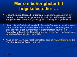 04/24/13
Mer om behörigheter tillMer om behörigheter till
högskolestudier….högskolestudier….
 Du kan bli prövad förDu kan bli prövad för reell kompetensreell kompetens. Högskolor och universitet har. Högskolor och universitet har
överenskommelse om ett gemensamt synsätt vid bedömning av reellöverenskommelse om ett gemensamt synsätt vid bedömning av reell
kompetens som motsvarar grundläggande behörighet till grundnivån.kompetens som motsvarar grundläggande behörighet till grundnivån.
 Lägst betyget Godkänt alternativt E i Svenska/Svenska som andra språkLägst betyget Godkänt alternativt E i Svenska/Svenska som andra språk
A + B eller Svenska/Svenska som andra språk 1, 2 och 3, Engelska AA + B eller Svenska/Svenska som andra språk 1, 2 och 3, Engelska A
eller Engelska 5 och 6, Matematik A eller Matematik 1a, b eller c,eller Engelska 5 och 6, Matematik A eller Matematik 1a, b eller c,
Samhällskunskap A eller Samhällskunskap 1b eller 1a1 + 1a2 och tre årsSamhällskunskap A eller Samhällskunskap 1b eller 1a1 + 1a2 och tre års
arbetslivserfarenhet efter 19 års ålder.arbetslivserfarenhet efter 19 års ålder.
 Ansökan om prövning av reell kompetens görs påAnsökan om prövning av reell kompetens görs på www.antagning.sewww.antagning.se därdär
finns blankett och info om hur du gör.finns blankett och info om hur du gör.
 
