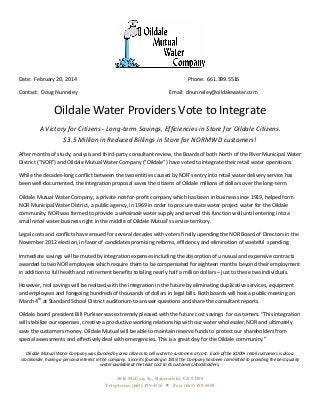  

	
  
Date:	
  	
  February	
  20,	
  2014	
  

	
  

	
  

	
  

	
  

	
  

Contact:	
  	
  Doug	
  Nunneley	
  

	
  

	
  

	
  

	
  

Email:	
  	
  dnunneley@oildalewater.com	
  

Phone:	
  	
  661.399.5516	
  

Oildale	
  Water	
  Providers	
  Vote	
  to	
  Integrate	
  
A	
  Victory	
  for	
  Citizens	
  -­‐	
  Long-­‐term	
  Savings,	
  Efficiencies	
  in	
  Store	
  for	
  Oildale	
  Citizens.	
  	
  	
  	
  	
  	
  	
  	
  	
  	
  	
  	
  	
  	
  	
  	
  	
  	
  	
  	
  
$3.5	
  Million	
  in	
  Reduced	
  Billings	
  in	
  Store	
  for	
  NORMWD	
  customers!	
  
After	
  months	
  of	
  study,	
  analysis	
  and	
  third-­‐party	
  consultant	
  review,	
  the	
  Boards	
  of	
  both	
  North	
  of	
  the	
  River	
  Municipal	
  Water	
  
District	
  (“NOR”)	
  and	
  Oildale	
  Mutual	
  Water	
  Company	
  (“Oildale”)	
  have	
  voted	
  to	
  integrate	
  their	
  retail	
  water	
  operations.	
  	
  
While	
  the	
  decades-­‐long	
  conflict	
  between	
  the	
  two	
  entities	
  caused	
  by	
  NOR’s	
  entry	
  into	
  retail	
  water	
  delivery	
  service	
  has	
  
been	
  well-­‐documented,	
  the	
  integration	
  proposal	
  saves	
  the	
  citizens	
  of	
  Oildale	
  millions	
  of	
  dollars	
  over	
  the	
  long-­‐term.	
  	
  
Oildale	
  Mutual	
  Water	
  Company,	
  a	
  private	
  not-­‐for-­‐profit	
  company	
  which	
  has	
  been	
  in	
  business	
  since	
  1919,	
  helped	
  form	
  
NOR	
  Municipal	
  Water	
  District,	
  a	
  public	
  agency,	
  in	
  1969	
  in	
  order	
  to	
  procure	
  state	
  water	
  project	
  water	
  for	
  the	
  Oildale	
  
community.	
  NOR	
  was	
  formed	
  to	
  provide	
  a	
  wholesale	
  water	
  supply	
  and	
  served	
  this	
  function	
  well	
  until	
  entering	
  into	
  a	
  
small	
  retail	
  water	
  business	
  right	
  in	
  the	
  middle	
  of	
  Oildale	
  Mutual’s	
  service	
  territory.	
  	
  
Legal	
  costs	
  and	
  conflicts	
  have	
  ensued	
  for	
  several	
  decades	
  with	
  voters	
  finally	
  upending	
  the	
  NOR	
  Board	
  of	
  Directors	
  in	
  the	
  
November	
  2012	
  election,	
  in	
  favor	
  of	
  candidates	
  promising	
  reforms,	
  efficiency	
  and	
  elimination	
  of	
  wasteful	
  	
  spending.	
  	
  
Immediate	
  savings	
  will	
  be	
  muted	
  by	
  integration	
  expenses	
  including	
  the	
  absorption	
  of	
  unusual	
  and	
  expensive	
  contracts	
  
awarded	
  to	
  two	
  NOR	
  employees	
  which	
  require	
  them	
  to	
  be	
  compensated	
  for	
  eighteen	
  months	
  beyond	
  their	
  employment	
  
in	
  addition	
  to	
  full	
  health	
  and	
  retirement	
  benefits	
  totaling	
  nearly	
  half	
  a	
  million	
  dollars	
  –	
  just	
  to	
  these	
  two	
  individuals.	
  	
  
However,	
  real	
  savings	
  will	
  be	
  realized	
  with	
  the	
  integration	
  in	
  the	
  future	
  by	
  eliminating	
  duplicative	
  services,	
  equipment	
  
and	
  employees	
  and	
  foregoing	
  hundreds	
  of	
  thousands	
  of	
  dollars	
  in	
  legal	
  bills.	
  Both	
  boards	
  will	
  host	
  a	
  public	
  meeting	
  on	
  
March	
  4th	
  at	
  Standard	
  School	
  District	
  auditorium	
  to	
  answer	
  questions	
  and	
  share	
  the	
  consultant	
  reports.	
  
Oildale	
  board	
  president	
  Bill	
  Purkiser	
  was	
  extremely	
  pleased	
  with	
  the	
  future	
  cost	
  savings	
  	
  for	
  customers.	
  “This	
  integration	
  
will	
  stabilize	
  our	
  expenses,	
  creative	
  a	
  productive	
  working	
  relationship	
  with	
  our	
  water	
  wholesaler,	
  NOR	
  and	
  ultimately	
  
save	
  the	
  customers	
  money.	
  Oildale	
  Mutual	
  will	
  be	
  able	
  to	
  maintain	
  reserve	
  funds	
  to	
  protect	
  our	
  shareholders	
  from	
  
special	
  assessments	
  and	
  effectively	
  deal	
  with	
  emergencies.	
  This	
  is	
  a	
  great	
  day	
  for	
  the	
  Oildale	
  community.”	
  

Oildale	
  Mutual	
  Water	
  Company	
  was	
  founded	
  by	
  area	
  citizens	
  to	
  sell	
  water	
  to	
  customers	
  at	
  cost.	
  	
  Each	
  of	
  the	
  8,000+	
  retail	
  customers	
  is	
  also	
  a	
  
stockholder,	
  having	
  a	
  personal	
  interest	
  in	
  the	
  company.	
  	
  Since	
  its	
  founding	
  in	
  1919,	
  the	
  Company	
  has	
  been	
  committed	
  to	
  providing	
  the	
  best	
  quality	
  
water	
  available	
  at	
  the	
  least	
  cost	
  to	
  its	
  customers/stockholders.	
  	
  	
  	
  	
  	
  	
  	
  	
  	
  	
  	
  	
  	
  	
  	
  	
  	
  	
  	
  	
  	
  	
  	
  	
  	
  	
  	
  	
  	
  	
  	
  	
  	
  	
  	
  	
  	
  	
  	
  	
  	
  	
  	
  	
  	
  	
  	
  	
  	
  	
  	
  	
  	
  	
  	
  	
  	
  	
  	
  	
  	
  	
  	
  	
  	
  	
  	
  	
  	
  	
  	
  	
  	
  	
  	
  	
  	
  	
  	
  	
  	
  	
  	
  	
  	
  	
  	
  	
  	
  	
  	
  	
  	
  	
  

	
  

2836 McCray St., Bakersfield, CA 93308
Telephone: (661) 399-5516 • Fax: (661) 399-5598	
  

 