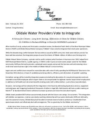  

	
  
Date:	
  	
  February	
  20,	
  2014	
  

	
  

	
  

	
  

	
  

	
  

Contact:	
  	
  Doug	
  Nunneley	
  

	
  

	
  

	
  

	
  

Email:	
  	
  dnunneley@oildalewater.com	
  

Phone:	
  	
  661.399.5516	
  

Oildale	
  Water	
  Providers	
  Vote	
  to	
  Integrate	
  
A	
  Victory	
  for	
  Citizens	
  -­‐	
  Long-­‐term	
  Savings,	
  Efficiencies	
  in	
  Store	
  for	
  Oildale	
  Citizens.	
  	
  	
  	
  	
  	
  	
  	
  	
  	
  	
  	
  	
  	
  	
  	
  	
  	
  	
  	
  
$3.5	
  Million	
  in	
  Reduced	
  Billings	
  in	
  Store	
  for	
  NORMWD	
  customers!	
  
After	
  months	
  of	
  study,	
  analysis	
  and	
  third-­‐party	
  consultant	
  review,	
  the	
  Boards	
  of	
  both	
  North	
  of	
  the	
  River	
  Municipal	
  Water	
  
District	
  (“NOR”)	
  and	
  Oildale	
  Mutual	
  Water	
  Company	
  (“Oildale”)	
  have	
  voted	
  to	
  integrate	
  their	
  retail	
  water	
  operations.	
  	
  
While	
  the	
  decades-­‐long	
  conflict	
  between	
  the	
  two	
  entities	
  caused	
  by	
  NOR’s	
  entry	
  into	
  retail	
  water	
  delivery	
  service	
  has	
  
been	
  well-­‐documented,	
  the	
  integration	
  proposal	
  saves	
  the	
  citizens	
  of	
  Oildale	
  millions	
  of	
  dollars	
  over	
  the	
  long-­‐term.	
  	
  
Oildale	
  Mutual	
  Water	
  Company,	
  a	
  private	
  not-­‐for-­‐profit	
  company	
  which	
  has	
  been	
  in	
  business	
  since	
  1919,	
  helped	
  form	
  
NOR	
  Municipal	
  Water	
  District,	
  a	
  public	
  agency,	
  in	
  1969	
  in	
  order	
  to	
  procure	
  state	
  water	
  project	
  water	
  for	
  the	
  Oildale	
  
community.	
  NOR	
  was	
  formed	
  to	
  provide	
  a	
  wholesale	
  water	
  supply	
  and	
  served	
  this	
  function	
  well	
  until	
  entering	
  into	
  a	
  
small	
  retail	
  water	
  business	
  right	
  in	
  the	
  middle	
  of	
  Oildale	
  Mutual’s	
  service	
  territory.	
  	
  
Legal	
  costs	
  and	
  conflicts	
  have	
  ensued	
  for	
  several	
  decades	
  with	
  voters	
  finally	
  upending	
  the	
  NOR	
  Board	
  of	
  Directors	
  in	
  the	
  
November	
  2012	
  election,	
  in	
  favor	
  of	
  candidates	
  promising	
  reforms,	
  efficiency	
  and	
  elimination	
  of	
  wasteful	
  	
  spending.	
  	
  
Immediate	
  savings	
  will	
  be	
  muted	
  by	
  integration	
  expenses	
  including	
  the	
  absorption	
  of	
  unusual	
  and	
  expensive	
  contracts	
  
awarded	
  to	
  two	
  NOR	
  employees	
  which	
  require	
  them	
  to	
  be	
  compensated	
  for	
  eighteen	
  months	
  beyond	
  their	
  employment	
  
in	
  addition	
  to	
  full	
  health	
  and	
  retirement	
  benefits	
  totaling	
  nearly	
  half	
  a	
  million	
  dollars	
  –	
  just	
  to	
  these	
  two	
  individuals.	
  	
  
However,	
  real	
  savings	
  will	
  be	
  realized	
  with	
  the	
  integration	
  in	
  the	
  future	
  by	
  eliminating	
  duplicative	
  services,	
  equipment	
  
and	
  employees	
  and	
  foregoing	
  hundreds	
  of	
  thousands	
  of	
  dollars	
  in	
  legal	
  bills.	
  Both	
  boards	
  will	
  host	
  a	
  public	
  meeting	
  on	
  
March	
  4th	
  at	
  Standard	
  School	
  District	
  cafeteria	
  to	
  answer	
  questions	
  and	
  share	
  the	
  consultant	
  reports.	
  
Oildale	
  board	
  president	
  Bill	
  Purkiser	
  was	
  extremely	
  pleased	
  with	
  the	
  future	
  cost	
  savings	
  	
  for	
  customers.	
  “This	
  integration	
  
will	
  stabilize	
  our	
  expenses,	
  creative	
  a	
  productive	
  working	
  relationship	
  with	
  our	
  water	
  wholesaler,	
  NOR	
  and	
  ultimately	
  
save	
  the	
  customers	
  money.	
  Oildale	
  Mutual	
  will	
  be	
  able	
  to	
  maintain	
  reserve	
  funds	
  to	
  protect	
  our	
  shareholders	
  from	
  
special	
  assessments	
  and	
  effectively	
  deal	
  with	
  emergencies.	
  This	
  is	
  a	
  great	
  day	
  for	
  the	
  Oildale	
  community.”	
  

Oildale	
  Mutual	
  Water	
  Company	
  was	
  founded	
  by	
  area	
  citizens	
  to	
  sell	
  water	
  to	
  customers	
  at	
  cost.	
  	
  Each	
  of	
  the	
  8,000+	
  retail	
  customers	
  is	
  also	
  a	
  
stockholder,	
  having	
  a	
  personal	
  interest	
  in	
  the	
  company.	
  	
  Since	
  its	
  founding	
  in	
  1919,	
  the	
  Company	
  has	
  been	
  committed	
  to	
  providing	
  the	
  best	
  quality	
  
water	
  available	
  at	
  the	
  least	
  cost	
  to	
  its	
  customers/stockholders.	
  	
  	
  	
  	
  	
  	
  	
  	
  	
  	
  	
  	
  	
  	
  	
  	
  	
  	
  	
  	
  	
  	
  	
  	
  	
  	
  	
  	
  	
  	
  	
  	
  	
  	
  	
  	
  	
  	
  	
  	
  	
  	
  	
  	
  	
  	
  	
  	
  	
  	
  	
  	
  	
  	
  	
  	
  	
  	
  	
  	
  	
  	
  	
  	
  	
  	
  	
  	
  	
  	
  	
  	
  	
  	
  	
  	
  	
  	
  	
  	
  	
  	
  	
  	
  	
  	
  	
  	
  	
  	
  	
  	
  	
  	
  

	
  

2836 McCray St., Bakersfield, CA 93308
Telephone: (661) 399-5516 • Fax: (661) 399-5598	
  

 