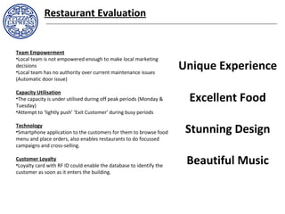 Restaurant Evaluation
Team Empowerment
•Local team is not empowered enough to make local marketing
decisions
•Local team has no authority over current maintenance issues
(Automatic door issue)
Capacity Utilisation
•The capacity is under utilised during off peak periods (Monday &
Tuesday)
•Attempt to ‘lightly push’ ‘Exit Customer’ during busy periods
Technology
•Smartphone application to the customers for them to browse food
menu and place orders, also enables restaurants to do focussed
campaigns and cross-selling.
Customer Loyalty
•Loyalty card with RF ID could enable the database to identify the
customer as soon as it enters the building.
Stunning Design
Beautiful Music
Excellent Food
Unique Experience
 
