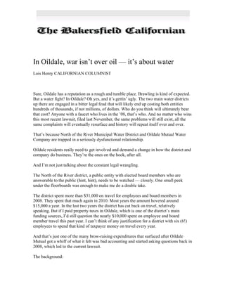  




In Oildale, war isn’t over oil — it’s about water
Lois Henry CALIFORNIAN COLUMNIST



Sure, Oildale has a reputation as a rough and tumble place. Brawling is kind of expected.
But a water fight? In Oildale? Oh yes, and it’s gettin’ ugly. The two main water districts
up there are engaged in a bitter legal feud that will likely end up costing both entities
hundreds of thousands, if not millions, of dollars. Who do you think will ultimately bear
that cost? Anyone with a faucet who lives in the ’08, that’s who. And no matter who wins
this most recent lawsuit, filed last November, the same problems will still exist, all the
same complaints will eventually resurface and history will repeat itself over and over.

That’s because North of the River Municipal Water District and Oildale Mutual Water
Company are trapped in a seriously dysfunctional relationship.

Oildale residents really need to get involved and demand a change in how the district and
company do business. They’re the ones on the hook, after all.

And I’m not just talking about the constant legal wrangling.

The North of the River district, a public entity with elected board members who are
answerable to the public (hint, hint), needs to be watched — closely. One small peek
under the floorboards was enough to make me do a double take.

The district spent more than $31,000 on travel for employees and board members in
2008. They spent that much again in 2010. Most years the amount hovered around
$15,000 a year. In the last two years the district has cut back on travel, relatively
speaking. But if I paid property taxes in Oildale, which is one of the district’s main
funding sources, I’d still question the nearly $10,000 spent on employee and board
member travel this past year. I can’t think of any justification for a district with six (6!)
employees to spend that kind of taxpayer money on travel every year.

And that’s just one of the many brow-raising expenditures that surfaced after Oildale
Mutual got a whiff of what it felt was bad accounting and started asking questions back in
2008, which led to the current lawsuit.

The background:
 