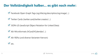 36 @peakaceag pa.ag
Der Vollständigkeit halber… es gibt noch mehr:
Facebook Open Graph Tags (og:title/og:description/og:image/…)
Twitter Cards (twitter:card/twitter:creator/…)
JSON-LD (JavaScript Object Notation for Linked Data)
Alt: Microformats (hCard/hCalendar/…)
Alt: RDFa (und diverse Varianten hiervon)
etc.
 