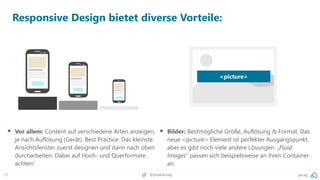 57 pa.ag@peakaceag
Responsive Design bietet diverse Vorteile:
▪ Vor allem: Content auf verschiedene Arten anzeigen,
je nach Auflösung (Gerät). Best Practice: Das kleinste
Ansichtsfenster zuerst designen und dann nach oben
durcharbeiten. Dabei auf Hoch- und Querformate
achten!
▪ Bilder: Bestmögliche Größe, Auflösung & Format. Das
neue <picture> Element ist perfekter Ausgangspunkt,
aber es gibt noch viele andere Lösungen. „Fluid
Images“ passen sich beispielsweise an ihren Container
an.
<picture>
 
