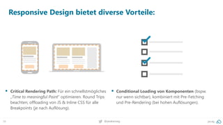 58 pa.ag@peakaceag
Responsive Design bietet diverse Vorteile:
▪ Critical Rendering Path: Für ein schnellstmögliches
„Time to meaningful Paint“ optimieren. Round Trips
beachten; offloading von JS & Inline CSS für alle
Breakpoints (je nach Auflösung).
▪ Conditional Loading von Komponenten (bspw.
nur wenn sichtbar), kombiniert mit Pre-Fetching
und Pre-Rendering (bei hohen Auflösungen).
 
