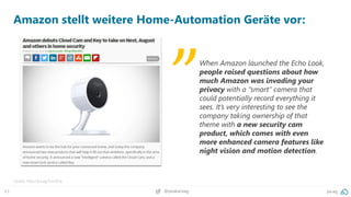 63 @peakaceag pa.ag
Amazon stellt weitere Home-Automation Geräte vor:
Quelle: http://pa.ag/2zn16Qx
When Amazon launched the Echo Look,
people raised questions about how
much Amazon was invading your
privacy with a “smart” camera that
could potentially record everything it
sees. It’s very interesting to see the
company taking ownership of that
theme with a new security cam
product, which comes with even
more enhanced camera features like
night vision and motion detection.
„
 