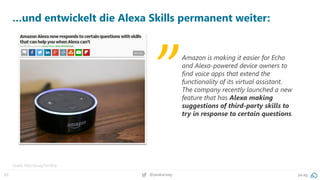 65 @peakaceag pa.ag
…und entwickelt die Alexa Skills permanent weiter:
Quelle: http://pa.ag/2zn16Qx
Amazon is making it easier for Echo
and Alexa-powered device owners to
find voice apps that extend the
functionality of its virtual assistant.
The company recently launched a new
feature that has Alexa making
suggestions of third-party skills to
try in response to certain questions.
„
 