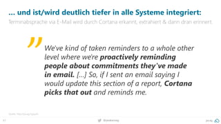 67 @peakaceag pa.ag
… und ist/wird deutlich tiefer in alle Systeme integriert:
Terminabsprache via E-Mail wird durch Cortana erkannt, extrahiert & dann dran erinnert.
Quelle: http://pa.ag/2yjquXs
We've kind of taken reminders to a whole other
level where we're proactively reminding
people about commitments they've made
in email. […] So, if I sent an email saying I
would update this section of a report, Cortana
picks that out and reminds me.
„
 
