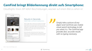 71 @peakaceag pa.ag
CamFind bringt Bilderkennung direkt aufs Smartphone:
CloudSights Vision API liefert Beschreibungen, was/wer auf einem Bild zu sehen ist:
Mehr: http://camfindapp.com/
Simply take a picture of any
object and CamFind uses mobile
visual search technology to tell
you what it is. The CamFind app
provides fast, accurate results
with no typing necessary.
„
 