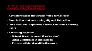 • Key Interactions that create value for the user
• Core Action that creates Loyalty and Retention
• Data Point that seperates Power-Users from Churning
Users
• Recurring Patterns
• Network Density (x connections in x days)
• Active Contribution (x pieces added)
• Frequency (Returning within timespan x)
 