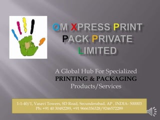 A Global Hub For Specialized
                    PRINTING & PACKAGING
                         Products/Services

1-1-40/1, Vasavi Towers, SD Road, Secunderabad, AP , INDIA- 500003
           Ph: +91 40 30482289, +91 9666356328/9246572289
 