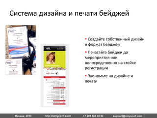 Москва, 2013 http://omyconf.com +7 495 565 30 54 support@omyconf.com
 Создайте собственный
дизайн и формат бейджей
 Печатайте бейджи до
мероприятия или
непосредственно на стойке
регистрации
 Экономьте на дизайне и
печати
Дизайн и печать бейджей
 