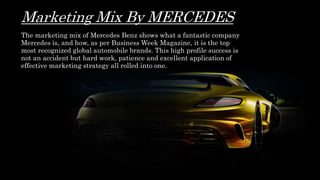 Marketing Mix By MERCEDES
The marketing mix of Mercedes Benz shows what a fantastic company
Mercedes is, and how, as per Business Week Magazine, it is the top
most recognized global automobile brands. This high profile success is
not an accident but hard work, patience and excellent application of
effective marketing strategy all rolled into one.
 