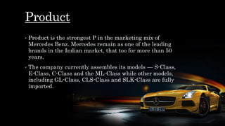 Product
• Product is the strongest P in the marketing mix of
Mercedes Benz. Mercedes remain as one of the leading
brands in the Indian market, that too for more than 50
years.
• The company currently assembles its models — S-Class,
E-Class, C-Class and the ML-Class while other models,
including GL-Class, CLS-Class and SLK-Class are fully
imported.
 