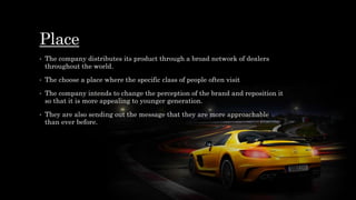Place
• The company distributes its product through a broad network of dealers
throughout the world.
• The choose a place where the specific class of people often visit
• The company intends to change the perception of the brand and reposition it
so that it is more appealing to younger generation.
• They are also sending out the message that they are more approachable
than ever before.
 