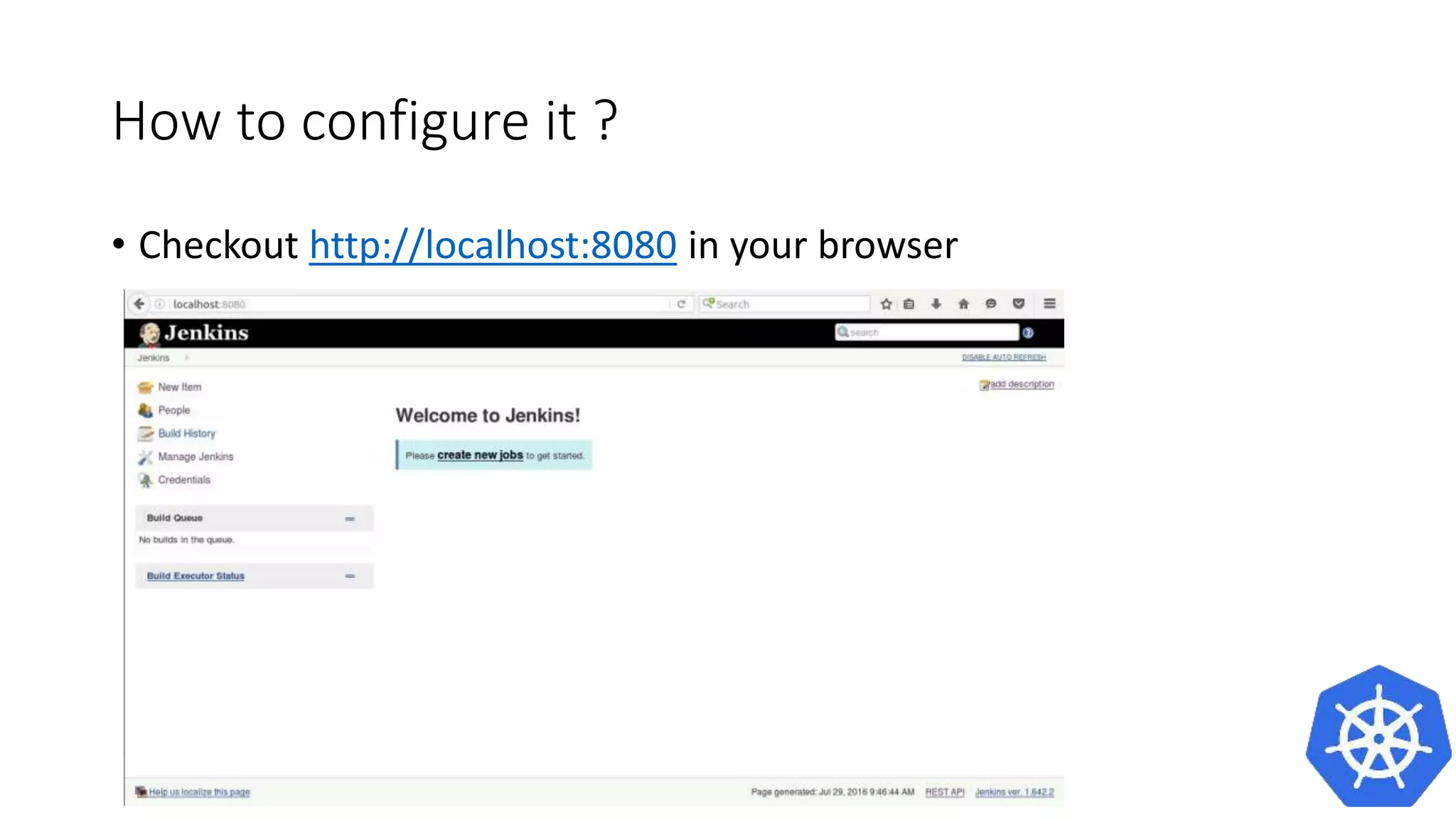 How to configure it ?
• Problem
• It works only one time
• Because of stateless containers the data gets erased after a restart.
• A better solution is to use a container to store and use data to run the
jenkins container
• Better Solution
docker create --name jenkins-k8s csanchez/jenkins-kubernetes
docker run --volumes-from jenkins-k8s -p 8080:8080 -p 50000:50000 -v
/var/jenkins_home csanchez/jenkins-kubernetes
 