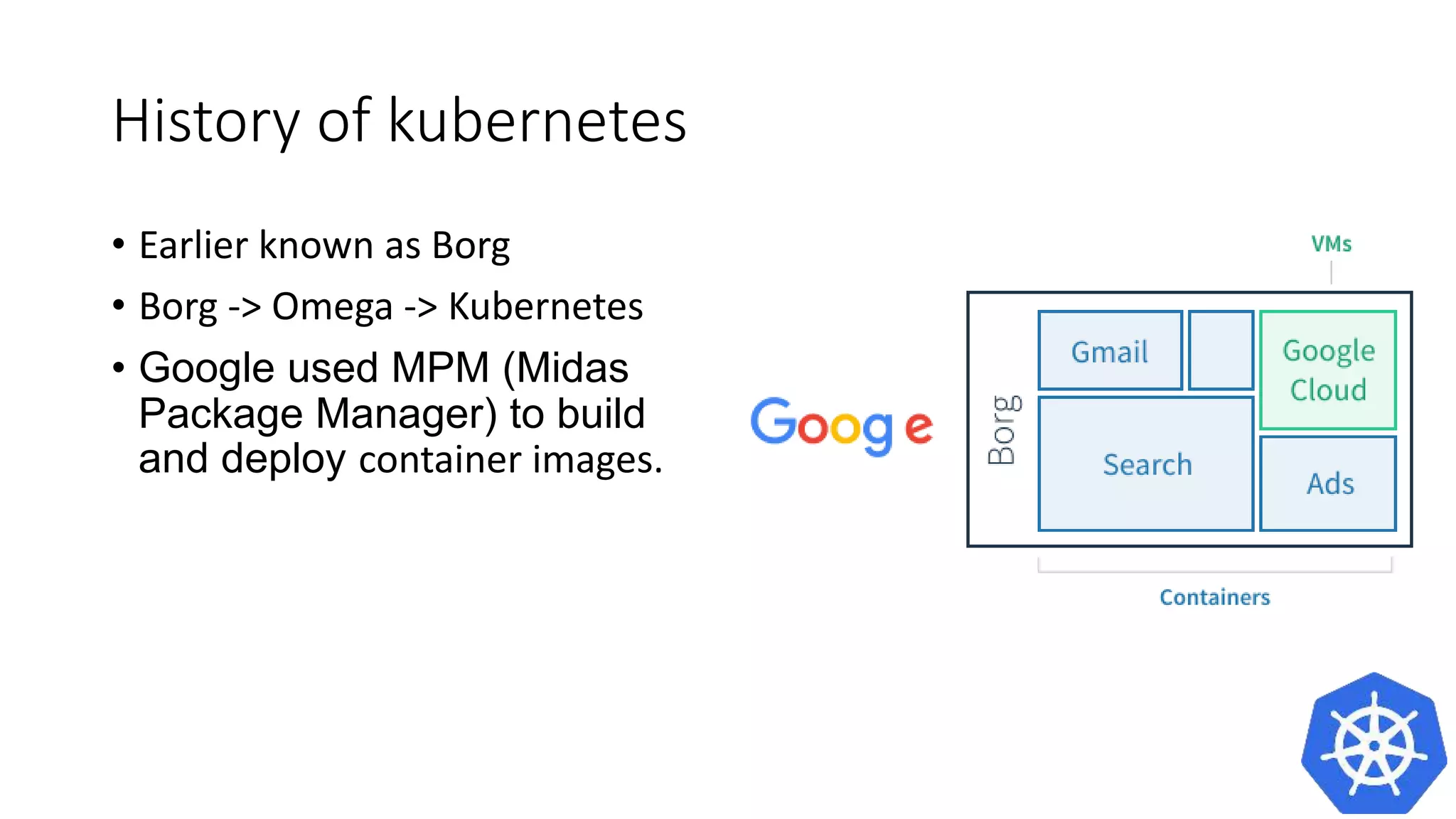 History of kubernetes
• Earlier known as Borg
• Borg -> Omega -> Kubernetes
• Google used MPM (Midas
Package Manager) to build and
deploy container images.
 