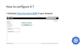 How to configure it ?
• Problem
• It works only one time
• Because of stateless containers the data gets erased after a restart.
• A better solution is to use a container to store and use data to run the
jenkins container
• Better Solution
docker create --name jenkins-k8s csanchez/jenkins-kubernetes
docker run --volumes-from jenkins-k8s -p 8080:8080 -p 50000:50000 -v
/var/jenkins_home csanchez/jenkins-kubernetes
 