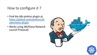 How to configure it ?
• Find the k8s-jenkins plugin at
https://github.com/jenkinsci/k
ubernetes-plugin
• Works using JNLP(Java Network
Launch Protocol)
 