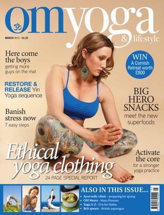 MARCH 2015 - £4.25
Ayurvedic clinic - preparing for spring
OM Meets - Maya Fiennes
Yoga A-Z - H is for Hatha
Brit spears - British asparagus
•	
•	
•	
•	
Ethical
yogaclothing
A Cornish
Retreat worth
£800
WIN
24 PAGE SPECIAL REPORT
RESTORE &
RELEASE Yin
Yoga sequence
getting more
guys on the mat
7 easy steps
for a stronger
yoga practice
meet the new
superfoods
BIG
HERO
SNACKS
Here come
the boys
Banish
stress now
Activate
the core
 