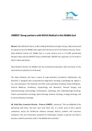 OMZEST Group partners with NOVA Medical in the Middle East

Muscat: Nova Medical Centres, India’s leading Ambulatory Surgery Group, today announced
its expansion into the Middle East region with the launch of its first facility in Muscat, Oman.
Nova Medical Centres LLC Middle East is a joint venture and is a 51:49% partnership
between Nova and the OMZEST Group. Additionally, OMZEST has acquired a 12.5% stake in
Nova’s Indian operations.

Nova Medical Centres LLC Middle East has commenced operations with the launch of the
state-of-the-art polyclinic in Al Khuwair.

The Nova Polyclinic will have a panel of super-specialist consultants. Additionally, the
Polyclinic is equipped with comprehensive diagnostics including a pathology lab, digital xray, and ultrasound. The Polyclinic will offer multi specialties including: General Medicine,
Internal Medicine, Paediatrics, Gynaecology and Obstetrics, General Surgery and
Gastroenterology, Dermatology, Orthopaedics, Cardiology, ENT, Ophthalmology (Visiting),
Plastics and Aesthetics (Visiting), Spine (Visiting), Bariatric (Visiting), Urology (Visiting), and
In-vitro Fertilization (Visiting).

Mr. Rajiv Dhar, Executive Director - Finance, OMZEST, comments, “We are delighted to be
partnering with Nova. We have seen how Nova has, in a short span of time, gained
acceptance across the healthcare industry amongst doctors, patients and insurance
companies. We see tremendous potential for Ambulatory Surgery in general and Nova’s
business model in particular, both in the Middle East and India.”

 